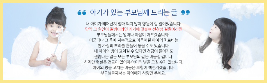 아기가 있는 부모님께 드리는 글 - 내 아이가 태어난지 얼마 되지 않아 병원에 갈 일이있습니다. 만약 그 원인이 질병이라면 거기에 덧붙여 선천성 질환이라면 부모님들께서는 얼마나 마음이 아프겠습니까.. 더군다나 그 후에 지속적으로 이루어질 아이의 치료비는 한 가정의 뿌리를 흔들어 놓을 수도 있습니다. 내 아이의 병이 고쳐질 수 있다면 천금이 들어가도 괜찮다는 말은 모든 부모님의 같은 마음일 겁니다. 하지만 현실은 천금이 있어야 아이의 병을 고칠 수가 있습니다. 아이의 병을 고치는 비용은 보험이 책임지겠습니다. 부모님들께서는 아이에게 사랑만 주세요.