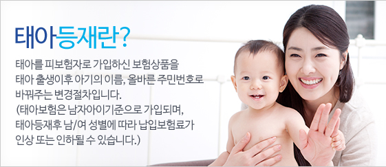태아등재란? - 태아를 피보험자로 가입하신 보험상품을 태아 출생이후 아기의 이름, 올바른 주민번호로 바꿔주는 변경절차입니다. (태아보험은 남자아이기준으로 가입되며, 태아등재후 남/여 성별에 따라 납입보험료가 인상 또는 인하될 수 있습니다.)